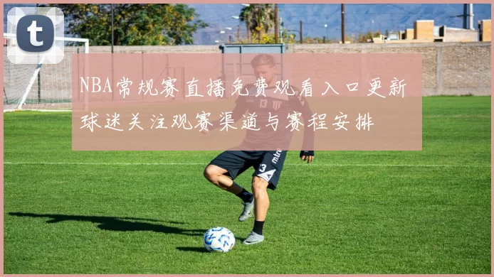NBA常规赛直播免费观看入口更新 球迷关注观赛渠道与赛程安排