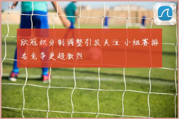 欧冠积分制调整引发关注 小组赛排名竞争更趋激烈