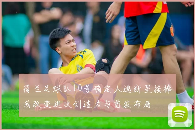 荷兰足球队10号确定人选新星接棒或改变进攻创造力与首发布局