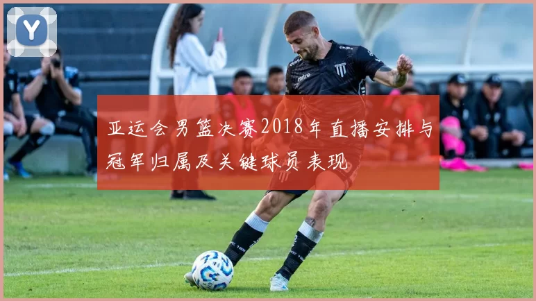 亚运会男篮决赛2018年直播安排与冠军归属及关键球员表现