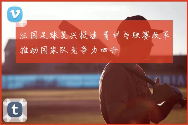 法国足球复兴提速 青训与联赛改革推动国家队竞争力回升