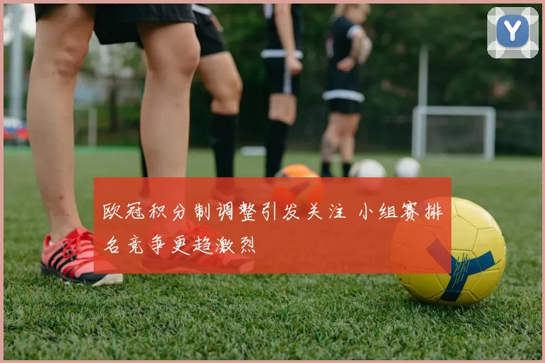 欧冠积分制调整引发关注 小组赛排名竞争更趋激烈