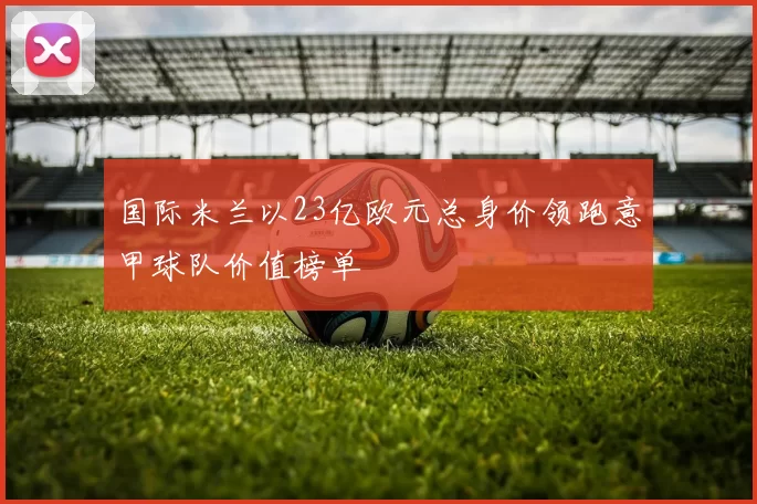 国际米兰以23亿欧元总身价领跑意甲球队价值榜单