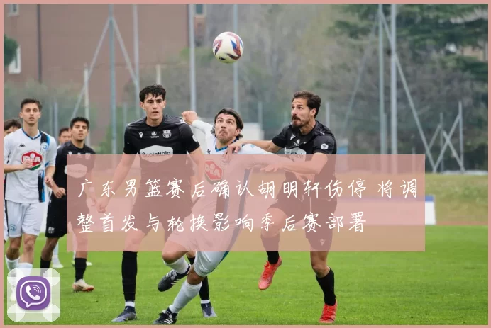 广东男篮赛后确认胡明轩伤停 将调整首发与轮换影响季后赛部署