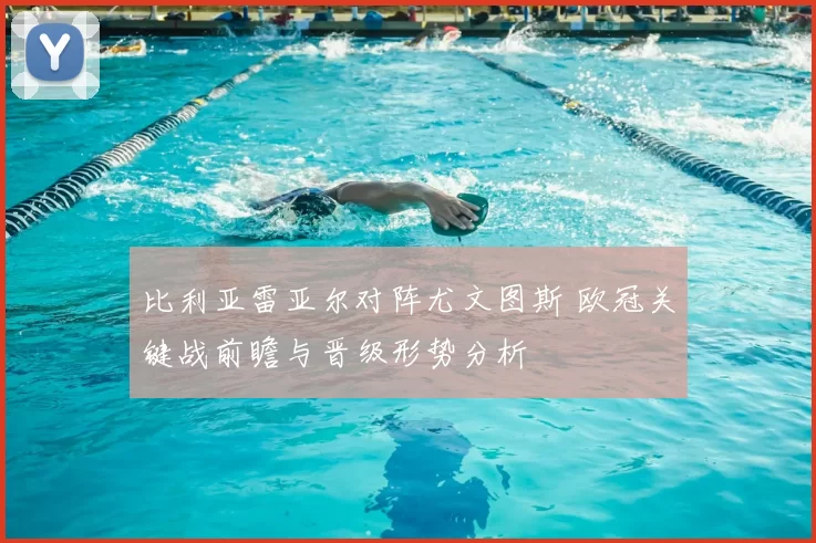 比利亚雷亚尔对阵尤文图斯 欧冠关键战前瞻与晋级形势分析