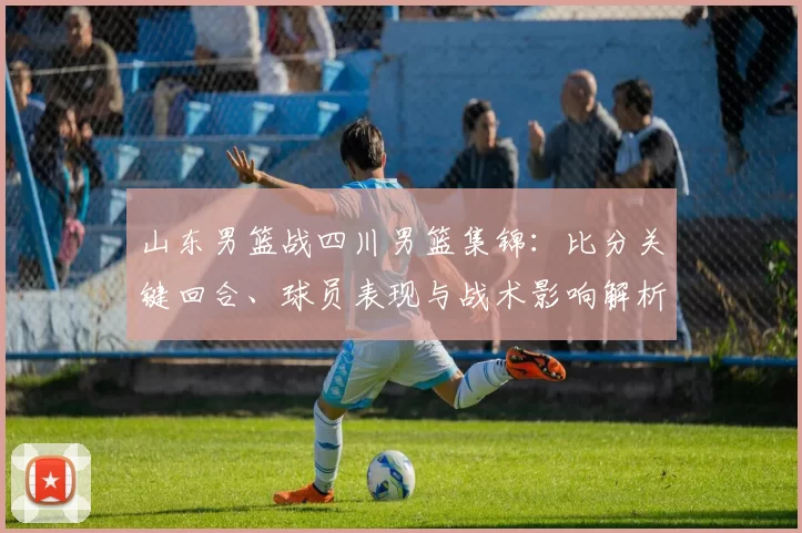 山东男篮战四川男篮集锦：比分关键回合、球员表现与战术影响解析