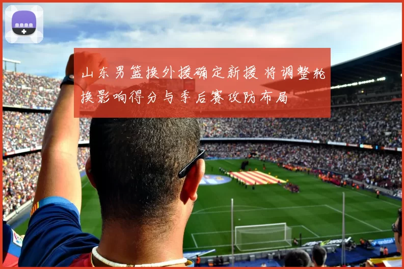 山东男篮换外援确定新援 将调整轮换影响得分与季后赛攻防布局