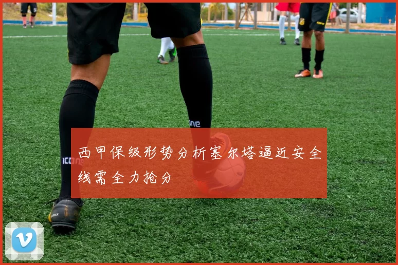 西甲保级形势分析塞尔塔逼近安全线需全力抢分