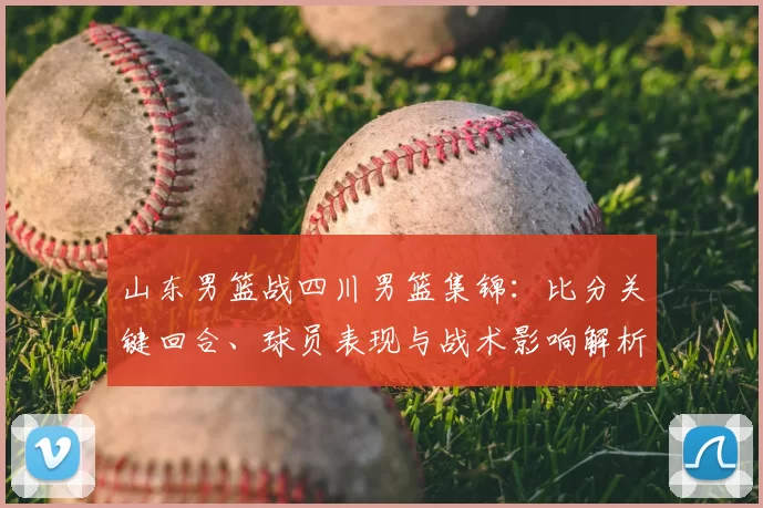 山东男篮战四川男篮集锦：比分关键回合、球员表现与战术影响解析