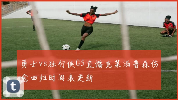 勇士vs独行侠G5直播克莱汤普森伤愈回归时间表更新