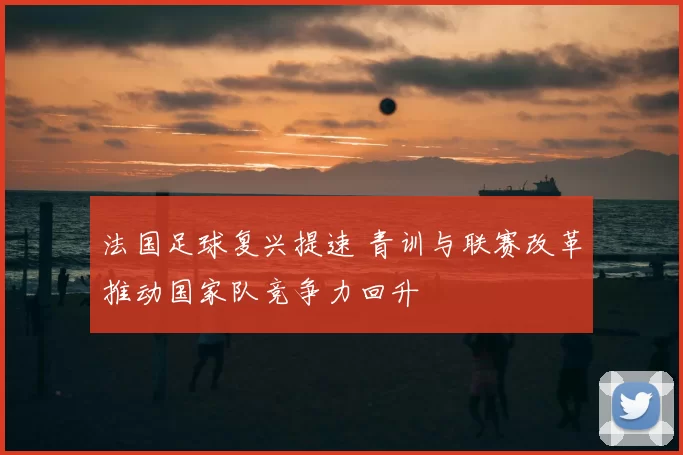 法国足球复兴提速 青训与联赛改革推动国家队竞争力回升