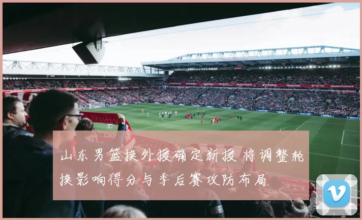 山东男篮换外援确定新援 将调整轮换影响得分与季后赛攻防布局